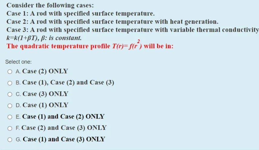 Consider the following cases:
Case 1: A rod with specified surface temperature.
Case 2: A rod with specified surface temperature with heat generation.
Case 3: A rod with specified surface temperature with variable thermal conducti
k=k(1+ßT), ß: is constant.
The quadratic temperature profile T(r)- f(r) will be in:
Select one:
O A. Case (2) ONLY
