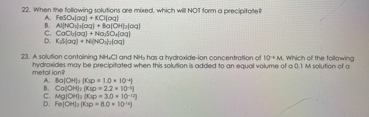 22. When the following solutions are mixed, which will NOT form a precipitate?
A. FeSO4(aq) + KCl(aq)
B. Al(NO3)3(aq) + Ba(OH)2(aq)
C. CaCl₂(aq) + Na₂SO4(aq)
D. K₂S(aq) + Ni(NO3)2(aq)
23. A solution containing NH4Cl and NH3 has a hydroxide-ion concentration of 10-6 M. Which of the following
hydroxides may be precipitated when this solution is added to an equal volume of a 0.1 M solution of a
metal ion?
A. Ba(OH)2 (Ksp = 1.0 × 10-4)
B. Ca(OH)2 (Ksp = 2.2 × 10-5)
C. Mg(OH)2 (Ksp = 3.0 × 10-12)
D. Fe(OH)2 (Ksp = 8.0 × 10-16)