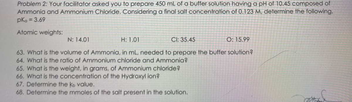 Problem 2: Your facilitator asked you to prepare 450 mL of a buffer solution having a pH of 10.45 composed of
Ammonia and Ammonium Chloride. Considering a final salt concentration of 0.123 M, determine the following.
pkg = 3.69
Atomic weights:
N: 14.01
H: 1.01
CI: 35.45
O: 15.99
63. What is the volume of Ammonia, in mL, needed to prepare the buffer solution?
64. What is the ratio of Ammonium chloride and Ammonia?
65. What is the weight, in grams, of Ammonium chloride?
66. What is the concentration of the Hydroxyl ion?
67. Determine the kb value.
68. Determine the mmoles of the salt present in the solution.