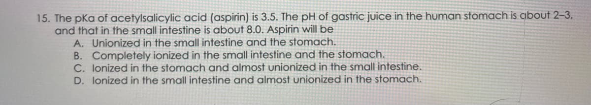 15. The pka of acetylsalicylic acid (aspirin) is 3.5. The pH of gastric juice in the human stomach is about 2-3,
and that in the small intestine is about 8.0. Aspirin will be
A. Unionized in the small intestine and the stomach.
B. Completely ionized in the small intestine and the stomach.
C. lonized in the stomach and almost unionized in the small intestine.
D. Ionized in the small intestine and almost unionized in the stomach.