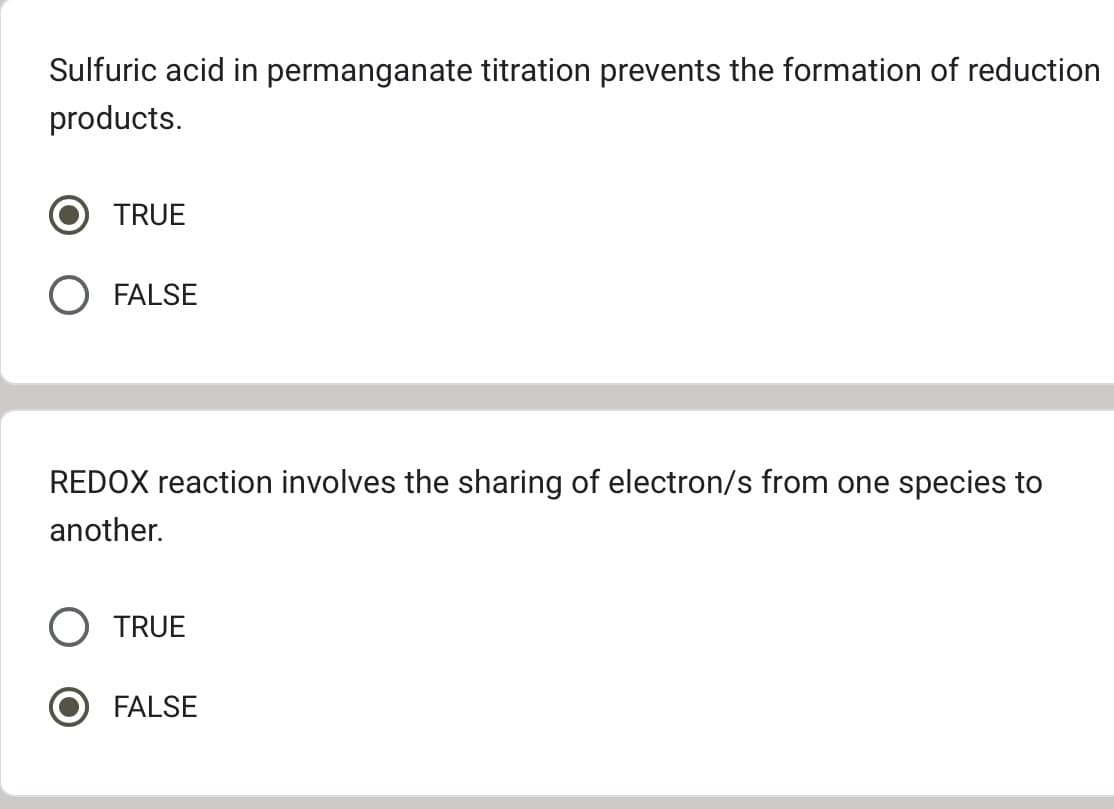 Sulfuric acid in permanganate titration prevents the formation of reduction
products.
TRUE
FALSE
REDOX reaction involves the sharing of electron/s from one species to
another.
TRUE
FALSE