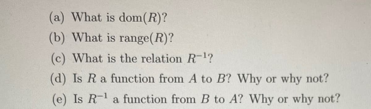 (a) What is dom(R)?
(b) What is range(R)?
(c) What is the relation R-1?
(d) Is Ra function from A to B? Why or why not?
(e) Is R- a function from B to A? Why or why not?
