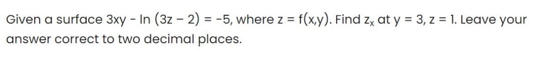 Given a surface 3xy - In (3z - 2) = -5, where z = f(x,y). Find zx at y = 3, z = 1. Leave your
answer correct to two decimal places.
