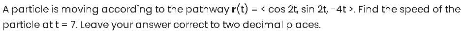 A particle is moving according to the pathway r(t) = < cos 2t, sin 2t, -4t >. Find the speed of the
particle at t = 7. Leave your answer correct to two decimal places.
