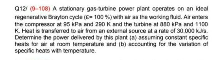 Q12/ (9-108) A stationary gas-turbine power plant operates on an ideal
regenerative Brayton cycle (E= 100 %) with air as the working fluid. Air enters
the compressor at 95 kPa and 290 K and the turbine at 880 kPa and 1100
K. Heat is transferred to air from an external source at a rate of 30,000 kJ/s.
Determine the power delivered by this plant (a) assuming constant specific
heats for air at room temperature and (b) accounting for the variation of
specific heats with temperature.
