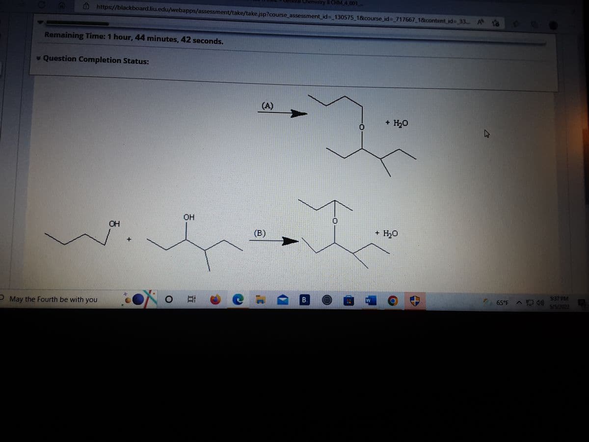 Chemistry lI CHM 4 001
https://blackboard.liu.edu/webapps/assessment/take/take.jsp?course assessment_id%= 130575 1&course_id%3 717667 1&content id%- 33. A o
980
Remaining Time: 1 hour, 44 minutes, 42 seconds.
v Question Completion Status:
(A)
+ H20
OH
OH
(B)
+ H2O
P May the Fourth be with you
B.
65°F 4)
5:37 PM
18
5/5/2022
