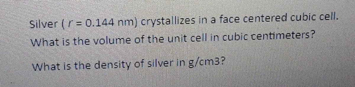 Silver (r = 0.144 nm) crystallizes in a face centered cubic cell.
What is the volume of the unit cell in cubic centimeters?
What is the density of silver in g/cm3?
