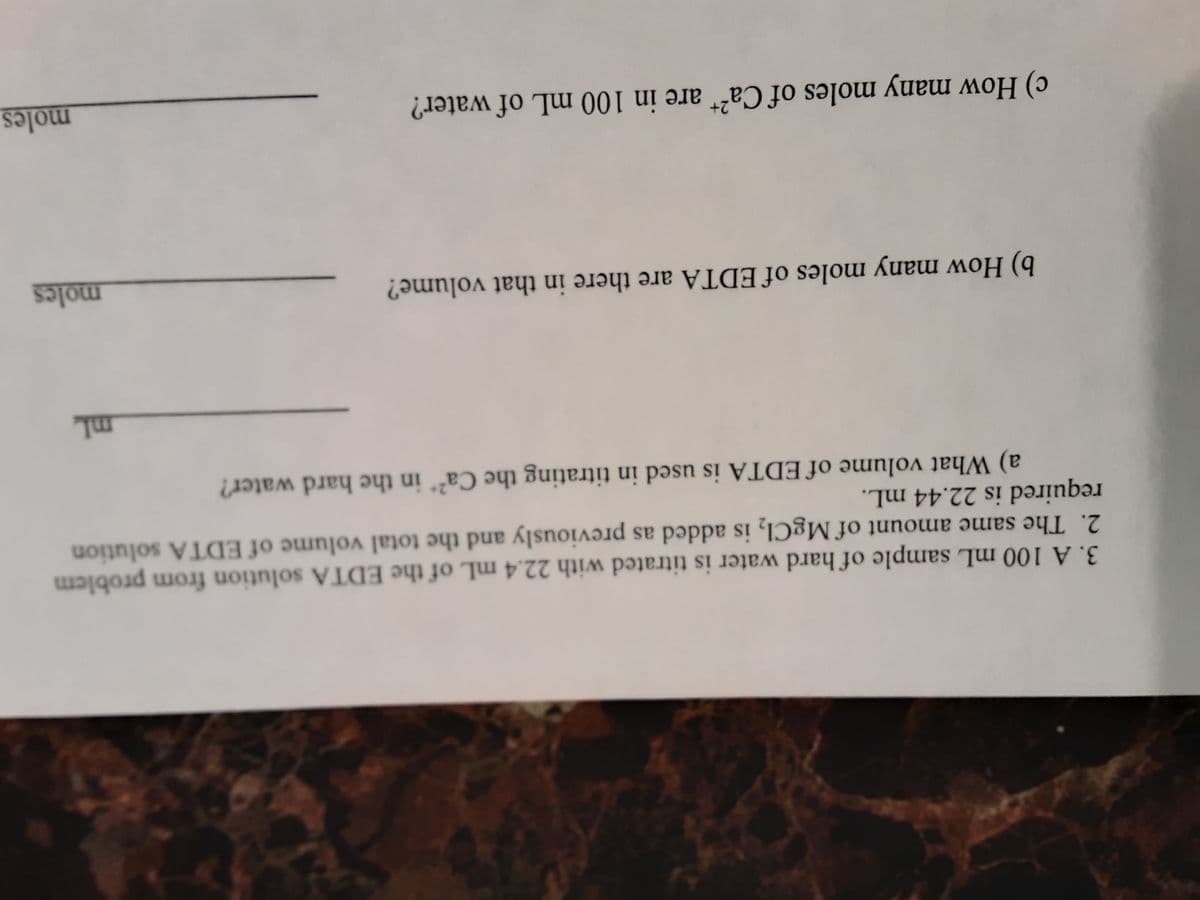 3. A 100 mL sample of hard water is titrated with 22.4 mL of the EDTA solution from problem
2. The same amount of MgCI, is added as previously and the total volume of EDTA solution
required is 22.44 mL.
a) What volume of EDTA is used in titrating the Ca²* in the hard water?
b) How many moles of EDTA are there in that volume?
moles
2+
c) How many moles of Ca²“ are in 100 mL of water?
moles
