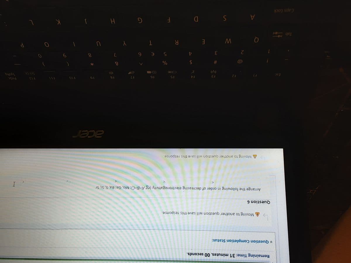 Remaining Time: 31 minutes, 00 seconds.
¥ Question Completion Status:
A Moving to another question will save this response.
Question 6
Arrange the following in order of decreasing electronegativity (eg A>B>C}: Mo, Ge, Ba, S, Si, Sr
A Moving to another question will save this response.
F10
Prisc
F2
F3
てい。
Esc
F4
F5
Scr Lk
&
23
2$
2
9.
R.
E gel
A
Caps Lock
