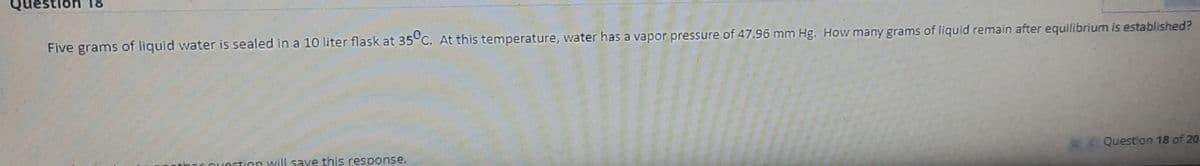 Question
Five grams of liquid water is sealed in a 10 liter flask at 35°C. At this temperature, water has a vapor pressure of 47.96 mm Hg. How many grams of liquid remain after equilibrium is established?
question will save this response.
Question 18 of 20
