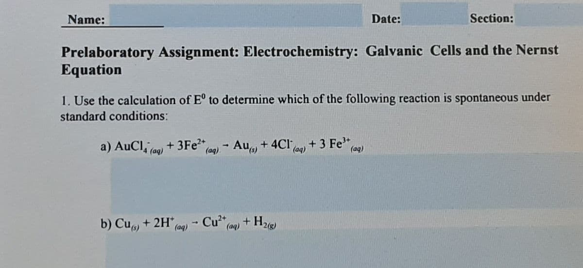 Name:
Date:
Section:
Prelaboratory Assignment: Electrochemistry: Galvanic Cells and the Nernst
Equation
1. Use the calculation of E° to determine which of the following reaction is spontaneous under
standard conditions:
a) AuCl, (aq)
+ 3FE2+
(aq).
- Au, + 4Cl
+ 3 Fe,
(aq)
(aq)
b) Cu + 2H*,
Cu" (aq)
(aq)
Cu²+,
+ H2
1)
