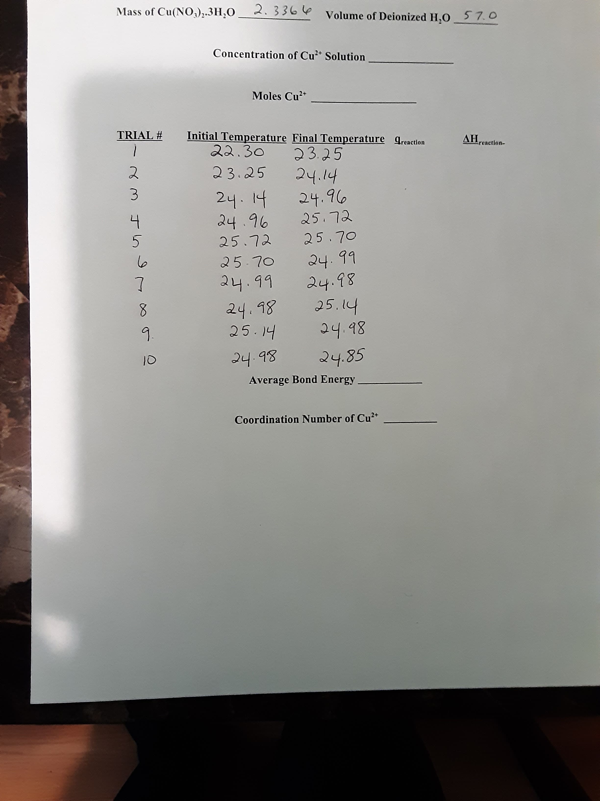 ス3 45
Mass of Cu(NO,),.3H;O
2.3366
Volume of Deionized H,0 57.0
Concentration of Cu* Solution
Moles Cu*
TRIAL #
Initial Temperature Final Temperature qreaction
reaction-
23.25
AH.
.14
24.96
24.14
24.96
とL'Sで
25.72
25.70
○L'Sで
24.99
24.98
24.98
25.14
.14
24.98
8.
9.
10
Average Bond Energy
Coordination Number of Cu²*
