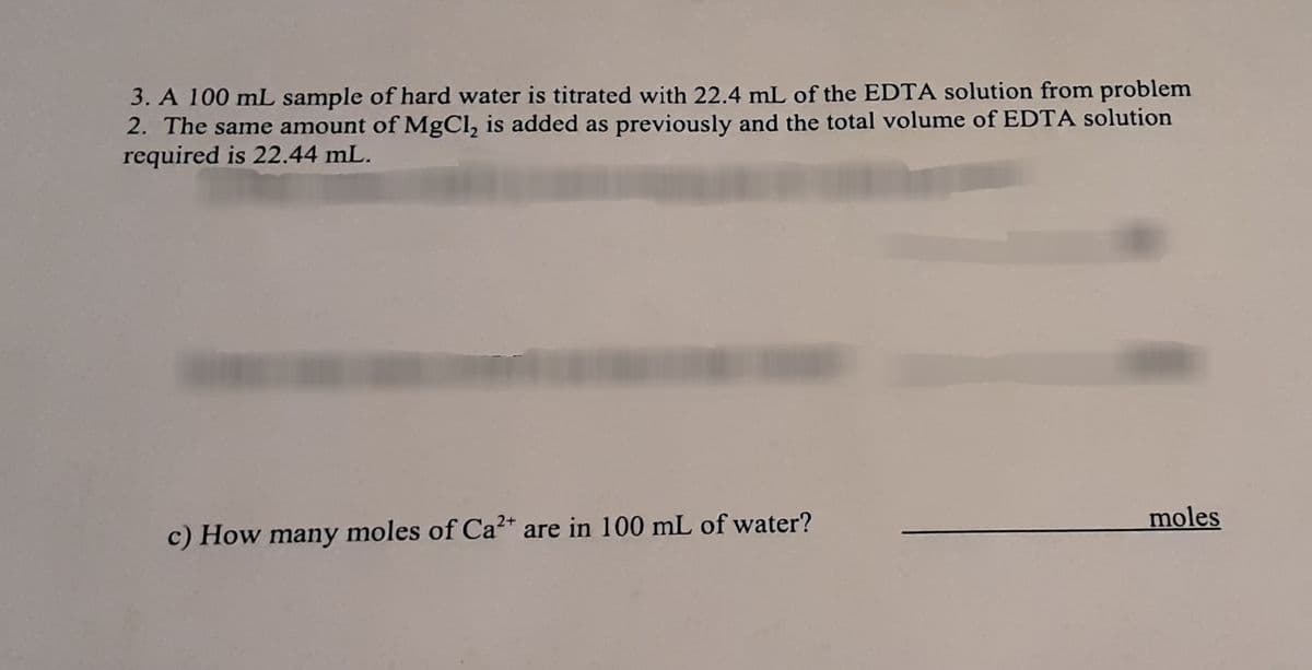 3. A 100 mL sample of hard water is titrated with 22.4 mL of the EDTA solution from problem
2. The same amount of MgCl, is added as previously and the total volume of EDTA solution
required is 22.44 mL.
moles
c) How many moles of Ca²* are in 100 mL of water?

