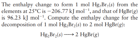 The enthalpy change to form 1 mol Hg,Br,(s) from the
elements at 25°C is – 206.77 kJ mol-1, and that of HgBr(g)
is 96.23 kJ mol-'. Compute the enthalpy change for the
decomposition of 1 mol Hg,Br,(s) to 2 mol HgBr(g):
Hg, Br2(s) → 2 HgBr(g)
