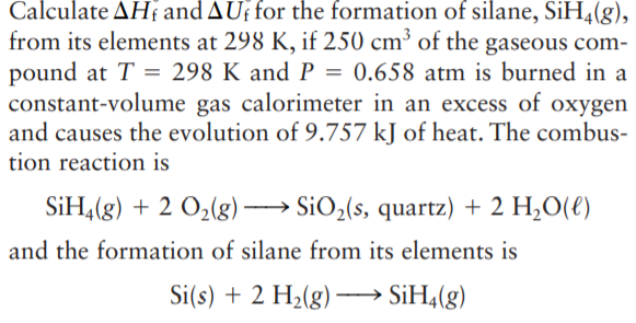Calculate AH and AUf for the formation of silane, SiH4(g),
from its elements at 298 K, if 250 cm³ of the gaseous com-
pound at T = 298 K and P = 0.658 atm is burned in a
constant-volume gas calorimeter in an excess of oxygen
and causes the evolution of 9.757 kJ of heat. The combus-
tion reaction is
SiH,(g) + 2 O2(g)→ SiO2(s, quartz) + 2 H,O(€)
and the formation of silane from its elements is
Si(s) + 2 H2(g) -
· SİH4(g)
