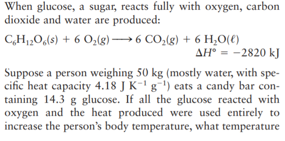 When glucose, a sugar, reacts fully with oxygen, carbon
dioxide and water are produced:
C,H12O6(s) + 6 O2(g) → 6 CO2(g) + 6 H,O(€)
AH° = -2820 kJ
Suppose a person weighing 50 kg (mostly water, with spe-
cific heat capacity 4.18 J K-1 g¯') eats a candy bar con-
taining 14.3 g glucose. If all the glucose reacted with
oxygen and the heat produced were used entirely to
increase the person's body temperature, what temperature
