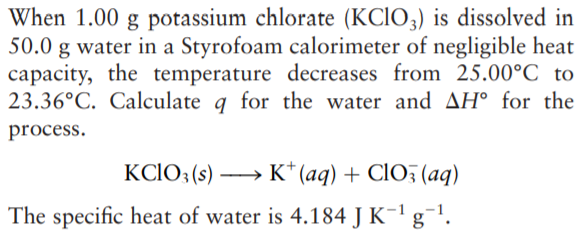 When 1.00 g potassium chlorate (KCIO3) is dissolved in
50.0 g water in a Styrofoam calorimeter of negligible heat
capacity, the temperature decreases from 25.00°C to
23.36°C. Calculate q for the water and AH° for the
process.
KCIO: (s) → K* (aq) + CIO (aq)
The specific heat of water is 4.184 J K-1 g¯!.
