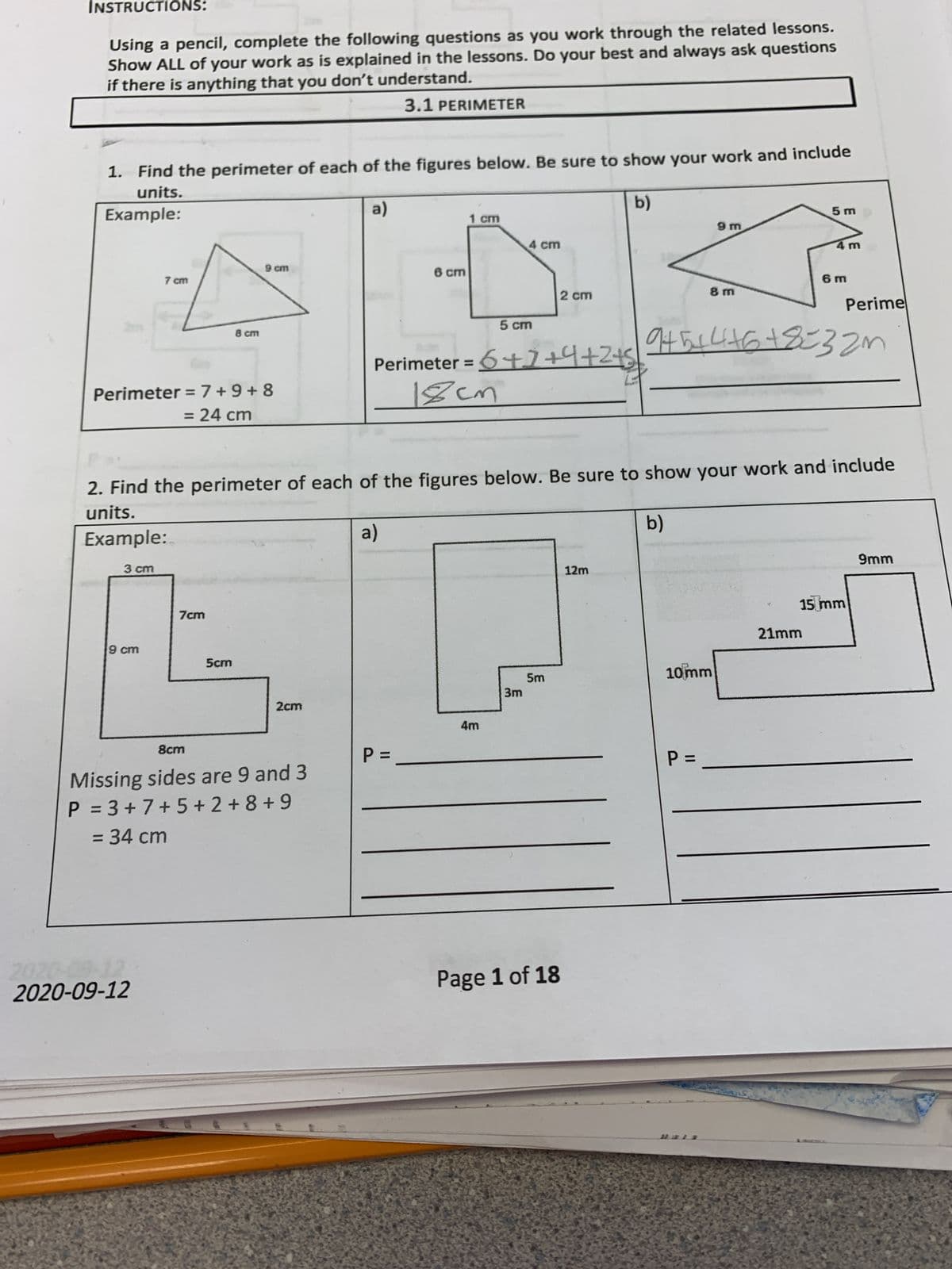 INSTRUCTIONS:
Using a pencil, complete the following questions as you work through the related lessons.
Show ALL of your work as is explained in the lessons. Do your best and always ask questions
if there is anything that you don't understand.
3.1 PERIMETER
1. Find the perimeter of each of the figures below. Be sure to show your work and include
units.
a)
b)
Example:
1 cm
5 m
9 m
4 cm
4m
9 cm
6 cm
7 cm
6 m
2 cm
8 m
Perime
5 cm
8 cm
Perimeter = 6t7+4+245
18cm
%3D
Perimeter =7+9+ 8
= 24 cm
2. Find the perimeter of each of the figures below. Be sure to show your work and include
units.
b)
Example:
a)
9mm
3 cm
12m
15 mm
7cm
21mm
9 cm
Scm
5m
10mm
3m
2cm
4m
8cm
P =
Missing sides are 9 and 3
P = 3 +7+5 + 2 + 8 + 9
=D34 cm
Page 1 of 18
2020-09-12
