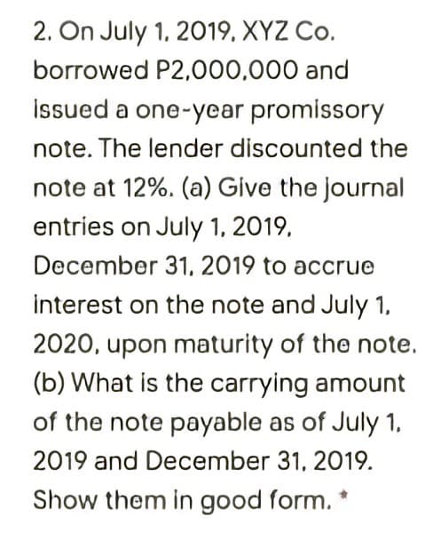 2. On July 1, 2019, XYZ Co.
borrowed P2,000,000 and
Issued a one-year promissory
note. The lender discounted the
note at 12%. (a) Give the journal
entries on July 1, 2019,
December 31, 2019 to accrue
interest on the note and July 1,
2020, upon maturity of the note.
(b) What is the carrying amount
of the note payable as of July 1,
2019 and December 31, 2019.
Show them in good form. *
