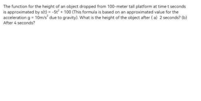 The function for the height of an object dropped from 100-meter tall platform at time t seconds
is approximated by s(t) = -5t² + 100 (This formula is based on an approximated value for the
acceleration g = 10m/s° due to gravity). What is the height of the object after (a) 2 seconds? (b)
After 4 seconds?
