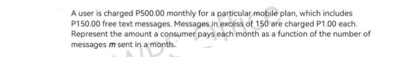 A user is charged P500.00 monthly for a particular mobile plan, which includes
P150.00 free text messages. Messages in excess of 150 are charged P1.00 each.
Represent the amount a consumer pays each month as a function of the number of
messages m sent in a month.
