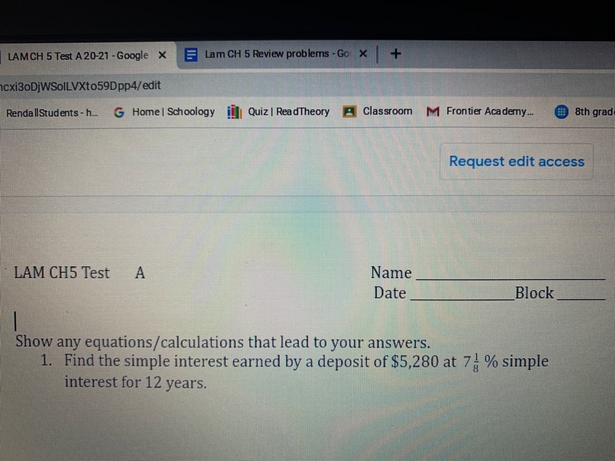 LAMCH 5 Test A 20-21 - Google X
E Lam CH 5 Review problems - Go X
+.
ncxi3oDjWSoILVXto59Dpp4/edit
RendallStudents -h...
G Home Schoology
Quiz | ReadTheory
Classroom
M Frontier Aca demy..
9 8th grade
Request edit access
LAM CH5 Test
Name
Date
Block
Show any equations/calculations that lead to your answers.
1. Find the simple interest earned by a deposit of $5,280 at 7 % simple
interest for 12 years.
