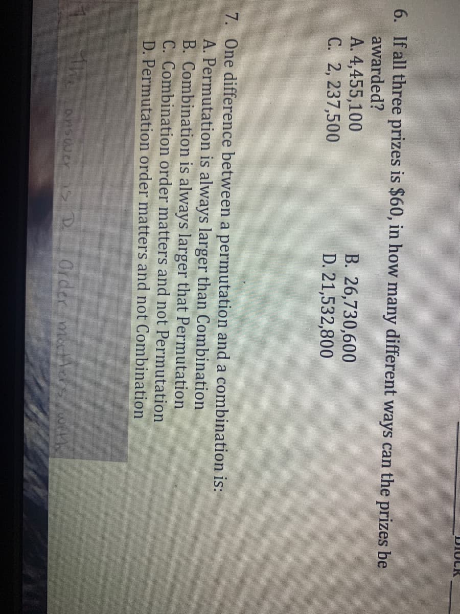 DIOCK
6. If all three prizes is $60, in how many different ways can the prizes be
awarded?
A. 4,455,100
C. 2, 237,500
B. 26,730,600
D. 21,532,800
7. One difference between a permutation and a combination is:
A. Permutation is always larger than Combination
B. Combination is always larger that Permutation
C. Combination order matters and not Permutation
D. Permutation order matters and not Combination
7.
The
Order matters with
answer S D
