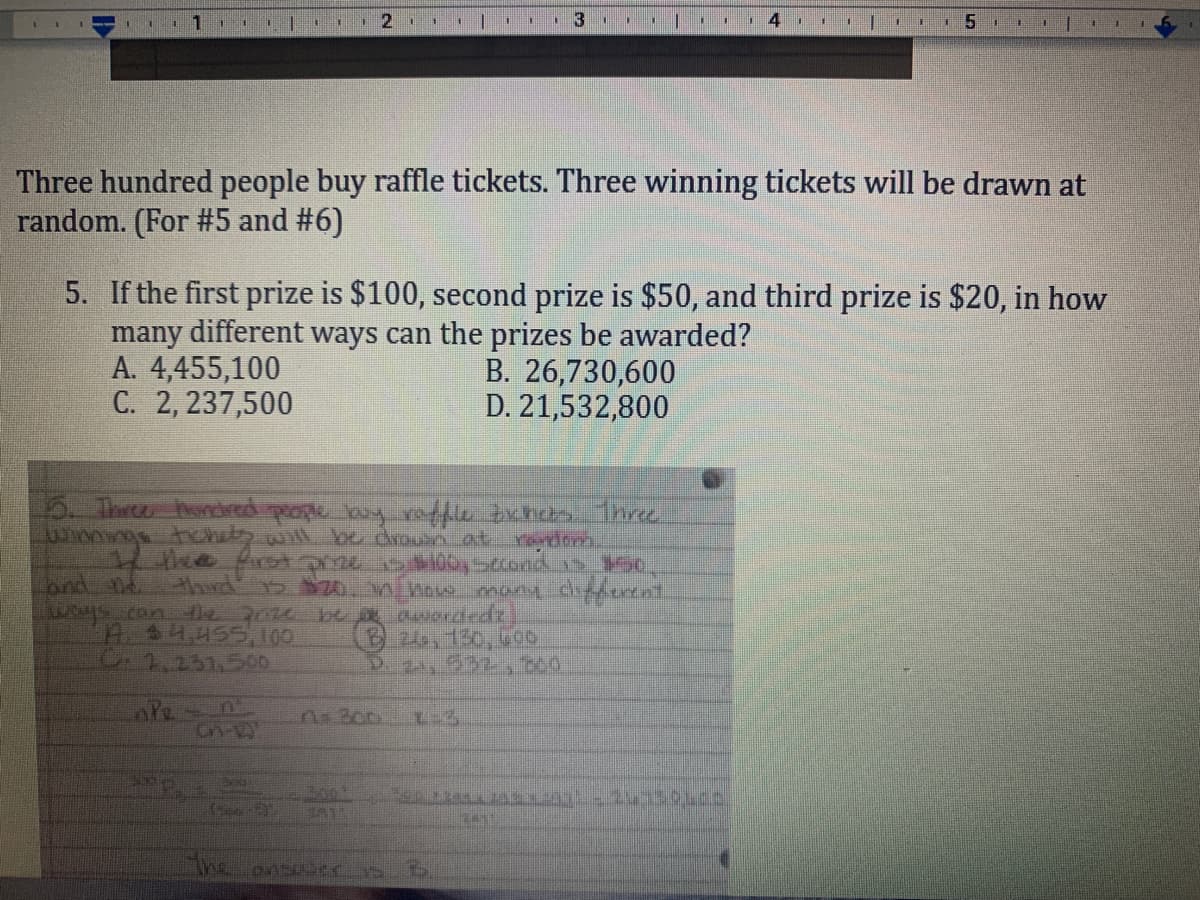 11.
Three hundred people buy raffle tickets. Three winning tickets will be drawn at
random. (For #5 and #6)
5. If the first prize is $100, second prize is $50, and third prize is $20, in how
many different ways can the prizes be awarded?
A. 4,455,100
C. 2, 237,500
B. 26,730,600
D. 21,532,800
5. Thr hodred people ay refle zxhc bre
Yondom.
landnd
WS.can e 20 be a aniondedz
A$4455,100
C1.231,500
thud 5 20n how many diercnl
B24,130,600
D. 24, 532,b00
The
