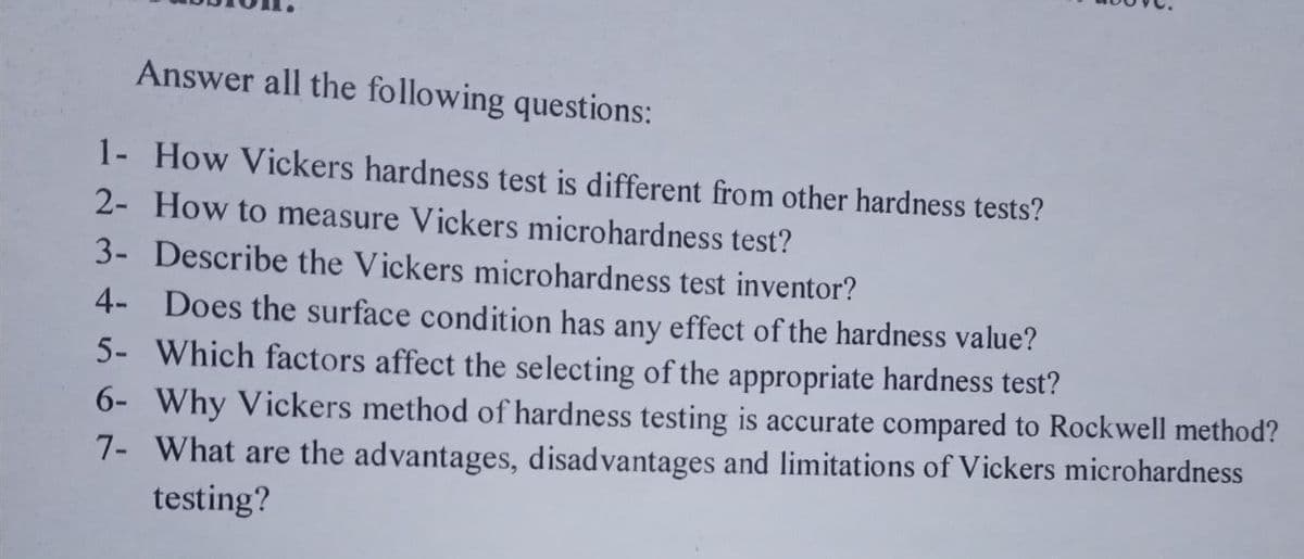 Answer all the following questions:
1- How Vickers hardness test is different from other hardness tests?
2- How to measure Vickers microhardness test?
3- Describe the Vickers microhardness test inventor?
4- Does the surface condition has any effect of the hardness value?
5- Which factors affect the selecting of the appropriate hardness test?
6- Why Vickers method of hardness testing is accurate compared to Rockwell method?
7- What are the advantages, disadvantages and limitations of Vickers microhardness
testing?
