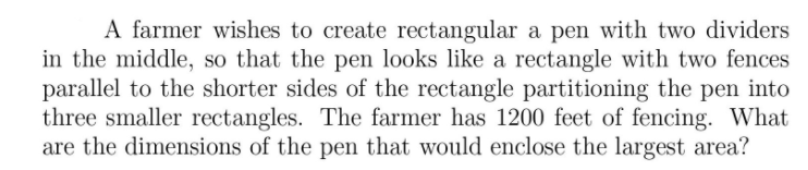 A farmer wishes to create rectangular a pen with two dividers
in the middle, so that the pen looks like a rectangle with two fences
parallel to the shorter sides of the rectangle partitioning the pen into
three smaller rectangles. The farmer has 1200 feet of fencing. What
are the dimensions of the pen that would enclose the largest area?
