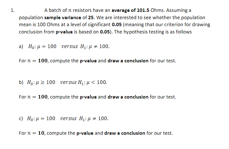 1.
A batch of n resistors have an average of 101.5 Ohms. Assuming a
population sample variance of 25. We are interested to see whether the population
mean is 100 Ohms at a level of significant 0.05 (meaning that our criterion for drawing
conclusion from p-value is based on 0.05). The hypothesis testing is as follows
a) Ho: u = 100 versus H1: µ + 100.
For n =
100, compute the p-value and draw a conclusion for our test.
b) Ho: µ 2 100 versus H,: µ < 100.
For n = 100, compute the p-value and draw a conclusion for our test.
c) Ho: µ = 100 versus H1:µ 100.
For n =
10, compute the p-value and draw a conclusion for our test.
