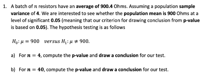 1. A batch of n resistors have an average of 900.4 Ohms. Assuming a population sample
variance of 4. We are interested to see whether the population mean is 900 Ohms at a
level of significant 0.05 (meaning that our criterion for drawing conclusion from p-value
is based on 0.05). The hypothesis testing is as follows
Họ: µ = 900 versus H1: µ # 900.
a) For n = 4, compute the p-value and draw a conclusion for our test.
b) For n = 40, compute the p-value and draw a conclusion for our test.
