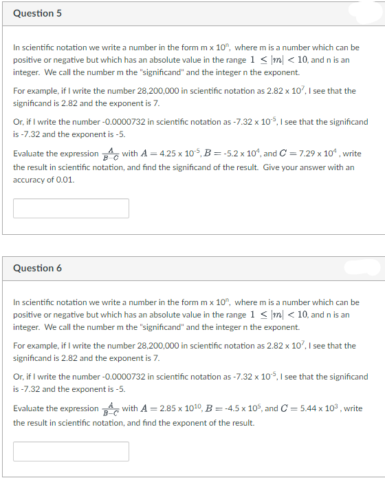 Question 5
In scientific notation we write a number in the form m x 10", where m is a number which can be
positive or negative but which has an absolute value in the range 1 < |m| < 10, and n is an
integer. We call the number m the "significand" and the integer n the exponent.
For example, if I write the number 28,200,000 in scientific notation as 2.82 x 10, I see that the
significand is 2.82 and the exponent is 7.
Or, if I write the number -0.0000732 in scientific notation as -7.32 x 105, I see that the significand
is -7.32 and the exponent is -5.
Evaluate the expression with A = 4.25 x 105, B = -5.2 x 10“, and C = 7.29 x 1o“ , write
the result in scientific notation, and find the significand of the result. Give your answer with an
accuracy of 0.01.
Question 6
In scientific notation we write a number in the form m x 10", where m is a number which can be
positive or negative but which has an absolute value in the range 1 < |m| < 10, and n is an
integer. We call the number m the "significand" and the integer n the exponent.
For example, if I write the number 28,200,000 in scientific notation as 2.82 x 10, I see that the
significand is 2.82 and the exponent is 7.
Or, if I write the number -0.0000732 in scientific notation as -7.32 x 105, I see that the significand
is -7.32 and the exponent is -5.
Evaluate the expression , with A = 2.85 x 1010, B = -4.5 x 10°, and C = 5.44 x 10° , write
the result in scientific notation, and find the exponent of the result.
