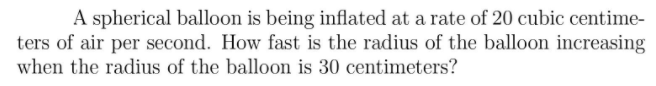 A spherical balloon is being inflated at a rate of 20 cubic centime-
ters of air per second. How fast is the radius of the balloon increasing
when the radius of the balloon is 30 centimeters?
