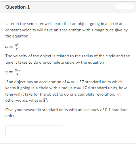 Question 1
Later in the semester we'll learn that an object going in a circle at a
constant velocity will have an acceleration with a magnitude give by
the equation
The velocity of the object is related to the radius of the circle and the
time it takes to do one complete circle by the equation
If an object has an acceleration of a = 1.57 standard units which
keeps it going in a circle with a radius r = 17.6 standard units, how
long will it take for the object to do one complete revolution. In
other words, what is T?
Give your answer in standard units with an accuracy of 0.1 standard
units.
