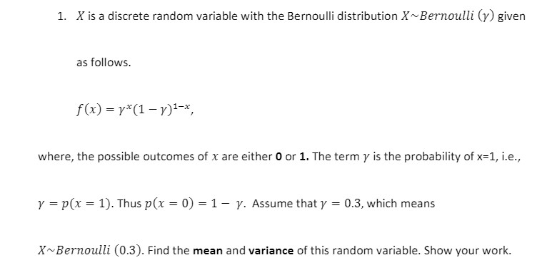 1. X is a discrete random variable with the Bernoulli distribution X~Bernoulli (y) given
as follows.
f(x) = y*(1 – y)-x,
where, the possible outcomes of x are either 0 or 1. The term y is the probability of x=1, i.e.,
y = p(x = 1). Thus p(x = 0) = 1- y. Assume that y = 0.3, which means
X~Bernoulli (0.3). Find the mean and variance of this random variable. Show your work.
