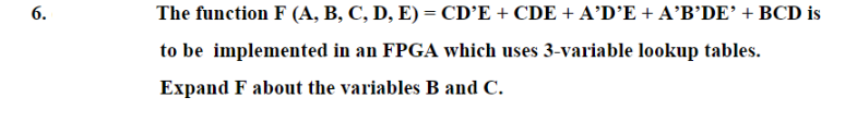 6.
The function F (A, B, C, D, E) = CD’E + CDE + A'D’E + A'B'DE’ + BCD is
to be implemented in an FPGA which uses 3-variable lookup tables.
Expand F about the variables B and C.
