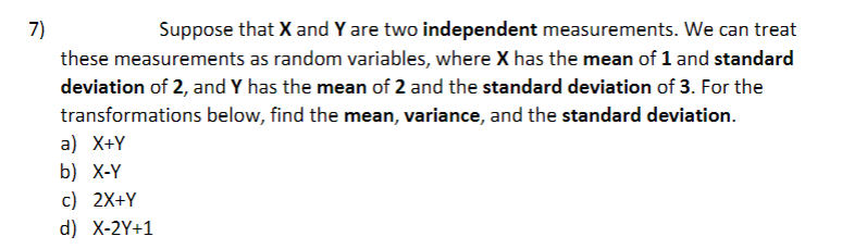 7)
Suppose that X and Y are two independent measurements. We can treat
these measurements as random variables, where X has the mean of 1 and standard
deviation of 2, and Y has the mean of 2 and the standard deviation of 3. For the
transformations below, find the mean, variance, and the standard deviation.
a) X+Y
b) X-Y
c) 2X+Y
d) X-2Y+1
