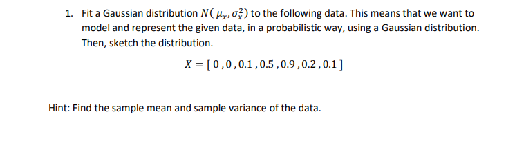 1. Fit a Gaussian distribution N(x,o?) to the following data. This means that we want to
model and represent the given data, in a probabilistic way, using a Gaussian distribution.
Then, sketch the distribution.
X = [0,0,0.1,0.5,0.9,0.2 ,0.1]
Hint: Find the sample mean and sample variance of the data.
