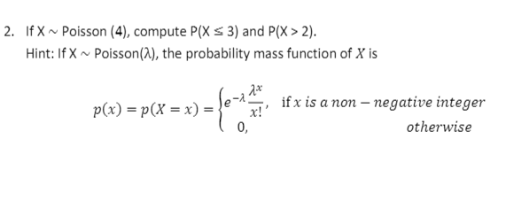 2. If X~ Poisson (4), compute P(X s 3) and P(X > 2).
Hint: If X ~ Poisson(2), the probability mass function of X is
p(x) = p(X = x) =
if x is a non – negative integer
x!
0,
otherwise

