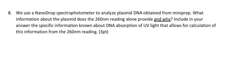 8. We use a NanoDrop spectrophotometer to analyze plasmid DNA obtained from miniprep. What
information about the plasmid does the 260nm reading alone provide and why? Include in your
answer the specific information known about DNA absorption of UV light that allows for calculation of
this information from the 260nm reading. (3pt)
