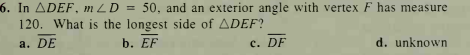 6. In ADEF, mLD = 50, and an exterior angle with vertex F has measure
120. What is the longest side of ADEF?
a. DE
b. EF
с. DF
d. unknown
