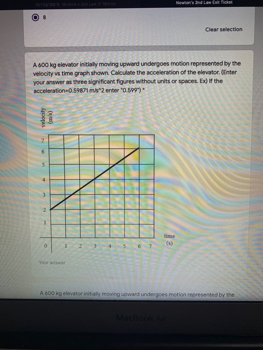 Newton's 2nd Law Exit Ticket
10/14&18&19: Newton's 2nd Law of Motion
8.
Clear selection
A 600 kg elevator initially moving upward undergoes motion represented by the
velocity vs time graph shown. Calculate the acceleration of the elevator. (Enter
your answer as three significant figures without units or spaces. Ex) If the
acceleration=D0.59871 m/s^2 enter "O.599") *
7
6.
5
4
3
1
time
1 2 3 4 5
(s)
7
Your answer
A 600 kg elevator initially moving upward undergoes motion represented by the
MacBook Air
velocity
(s/u)
