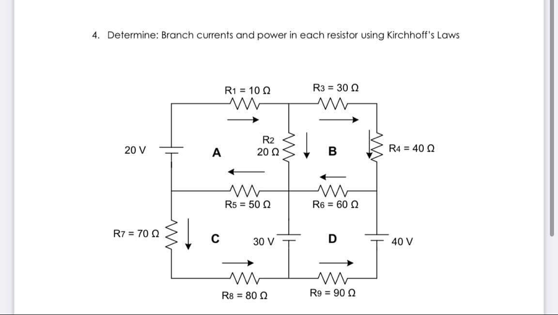 4. Determine: Branch currents and power in each resistor using Kirchhoff's Laws
R1 = 10 Q
R3 = 30 Q
R2
20 V
A
20 Q
В
R4 = 40 Q
R5 = 50 Q
R6 = 60 Q
R7 = 70 2
C
30 V
40 V
R8 = 80 Q
R9 = 90 Q
