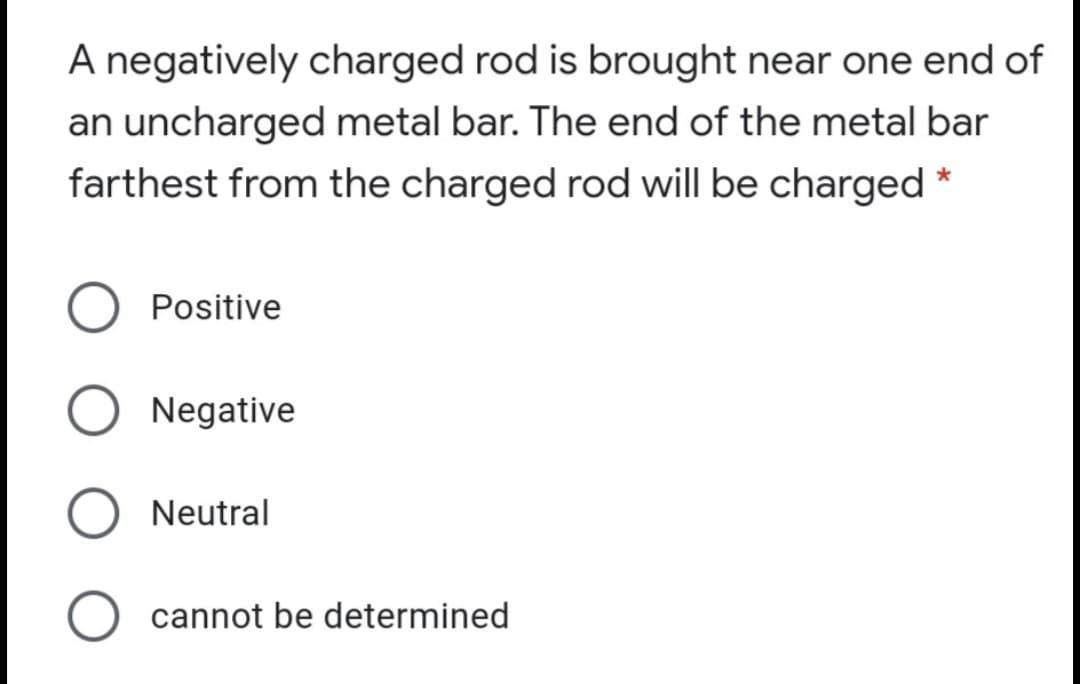 A negatively charged rod is brought near one end of
an uncharged metal bar. The end of the metal bar
farthest from the charged rod will be charged *
Positive
Negative
Neutral
cannot be determined
