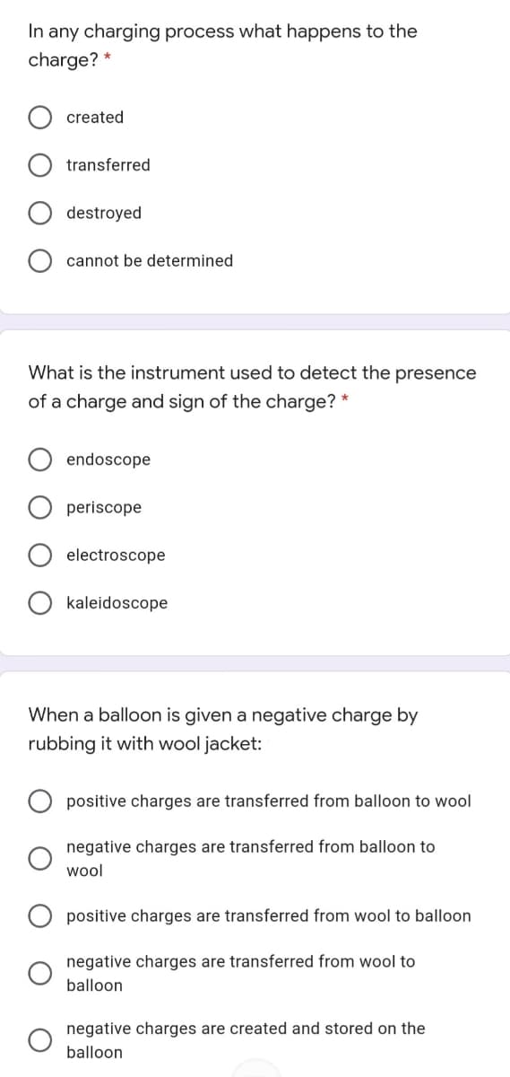 In any charging process what happens to the
charge?
created
transferred
destroyed
cannot be determined
What is the instrument used to detect the presence
of a charge and sign of the charge? *
endoscope
periscope
electroscope
kaleidoscope
When a balloon is given a negative charge by
rubbing it with wool jacket:
positive charges are transferred from balloon to wool
negative charges are transferred from balloon to
wol
positive charges are transferred from wool to balloon
negative charges are transferred from wool to
balloon
negative charges are created and stored on the
balloon
O O
