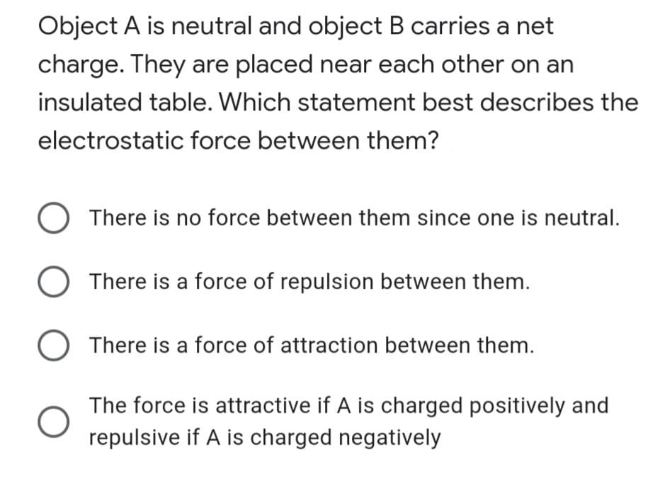 Object A is neutral and object B carries a net
charge. They are placed near each other on an
insulated table. Which statement best describes the
electrostatic force between them?
There is no force between them since one is neutral.
O There is a force of repulsion between them.
) There is a force of attraction between them.
The force is attractive if A is charged positively and
repulsive if A is charged negatively
