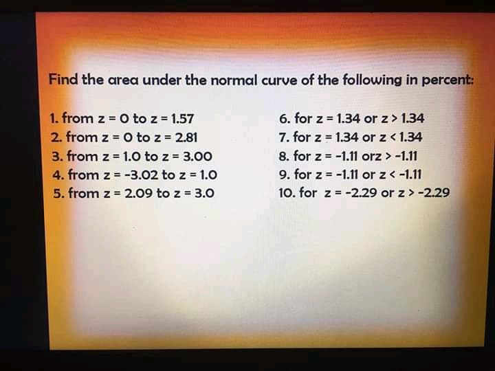 Find the area under the normal curve of the following in percent:
1. from z O to z = 1.57
2. from z = O to z = 2.81
3. from z = 1.0 to z = 3.00
4. from z = -3.02 to z 1.0
5. from z = 2.09 to z = 3.0
6. for z = 1.34 or z> 1.34
7. for z = 1.34 or z < 1.34
8. for z = -1.11 orz > -1.11
!!
9. for z = -1.11 or z<-1.11
10. for z = -2.29 or z >-2.29
%3!
%3D
