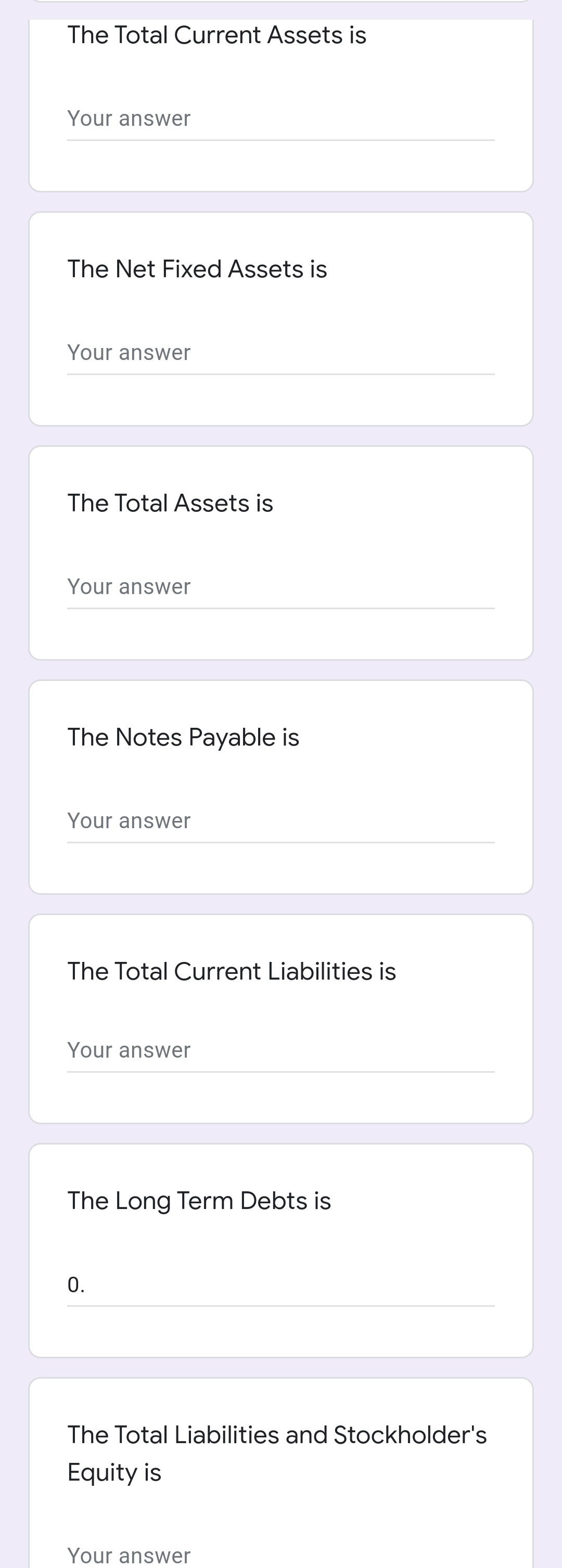 The Total Current Assets is
Your answer
The Net Fixed Assets is
Your answer
The Total Assets is
Your answer
The Notes Payable is
Your answer
The Total Current Liabilities is
Your answer
The Long Term Debts is
0.
The Total Liabilities and Stockholder's
Equity is
Your answer

