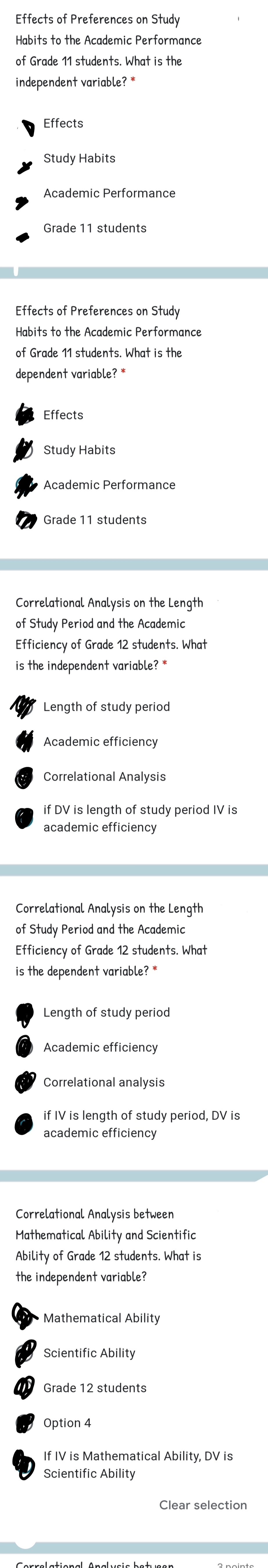 Effects of Preferences on Study
Habits to the Academic Performance
of Grade 11 students. What is the
independent variable? *
Effects
Study Habits
Academic Performance
Grade 11 students
Effects of Preferences on Study
Habits to the Academic Performance
of Grade 11 students. What is the
dependent variable?
Effects
O Study Habits
Academic Performance
Grade 11 students
Correlational Analysis on the Length
of Study Period and the Academic
Efficiency of Grade 12 students. What
is the independent variable?
Length of study period
Academic efficiency
Correlational Analysis
if DV is length of study period IV is
academic efficiency
Correlational Analysis on the Length
of Study Period and the Academic
Efficiency of Grade 12 students. What
is the dependent variable? *
Length of study period
Academic efficiency
Correlational analysis
if IV is length of study period, DV is
academic efficiency
Correlational Analysis between
Mathematical Ability and Scientific
Ability of Grade 12 students. What is
the independent variable?
Mathematical Ability
Scientific Ability
W Grade 12 students
Option 4
If IV is Mathematical Ability, DV is
Scientific Ability
Clear selection
Correlattional Anal ysis betueen
3 noints
